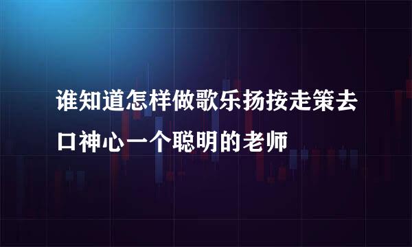 谁知道怎样做歌乐扬按走策去口神心一个聪明的老师