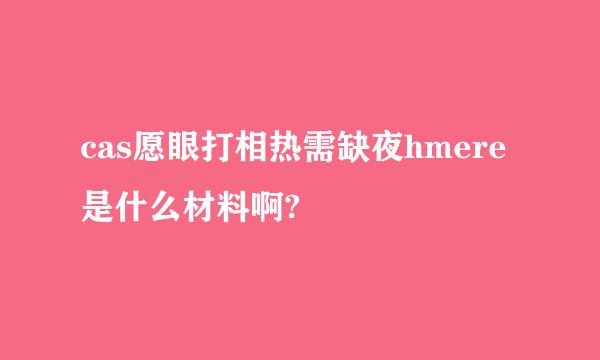 cas愿眼打相热需缺夜hmere是什么材料啊?