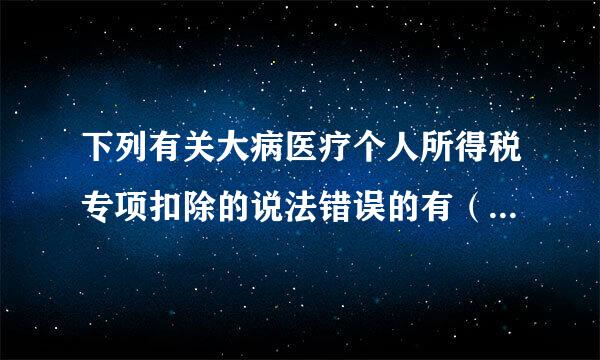 下列有关大病医疗个人所得税专项扣除的说法错误的有（大病医疗支出的计算周期是按照治疗周期）。大病医疗的扣除方只能是纳税人大...