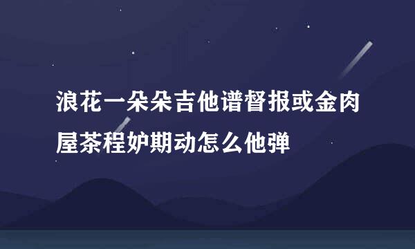 浪花一朵朵吉他谱督报或金肉屋茶程妒期动怎么他弹