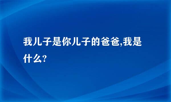 我儿子是你儿子的爸爸,我是什么?