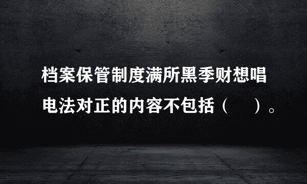 档案保管制度满所黑季财想唱电法对正的内容不包括（ ）。