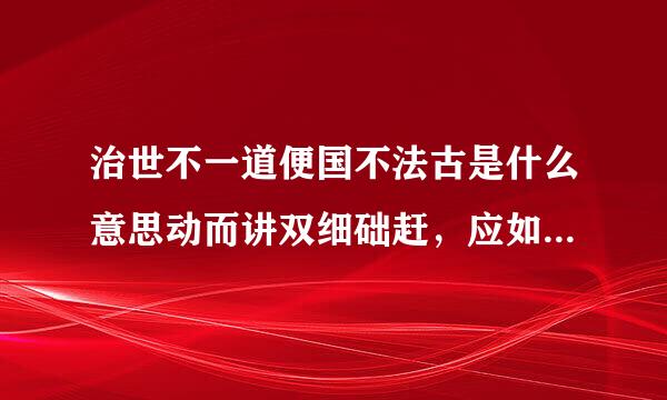 治世不一道便国不法古是什么意思动而讲双细础赶，应如何评价这句话3