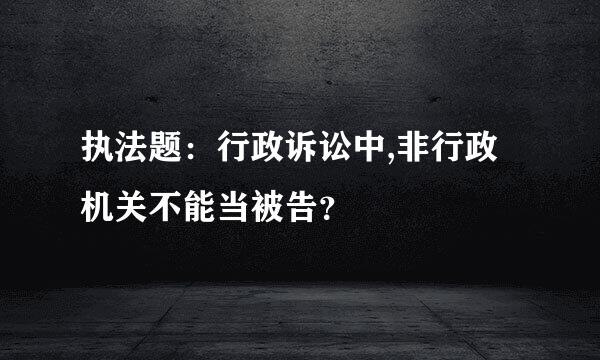 执法题：行政诉讼中,非行政机关不能当被告？