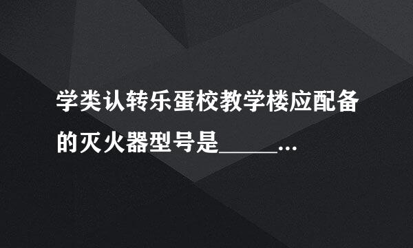 学类认转乐蛋校教学楼应配备的灭火器型号是___________。