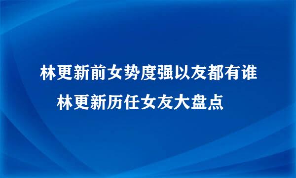 林更新前女势度强以友都有谁 林更新历任女友大盘点