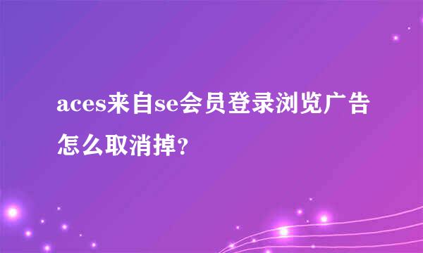 aces来自se会员登录浏览广告怎么取消掉？