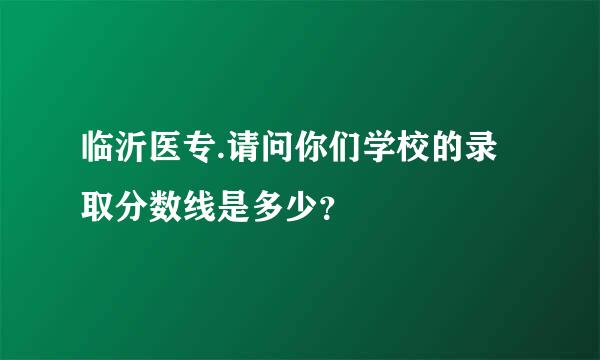 临沂医专.请问你们学校的录取分数线是多少？