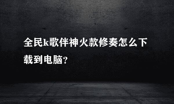 全民k歌伴神火款修奏怎么下载到电脑？