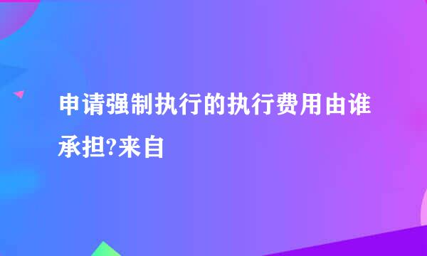 申请强制执行的执行费用由谁承担?来自