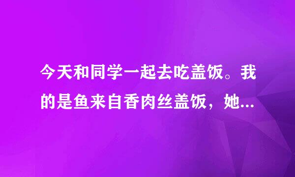 今天和同学一起去吃盖饭。我的是鱼来自香肉丝盖饭，她的是木耳肉丝盖饭。我的还没上所伯九精井她的就来了。她突然问我: