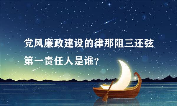 党风廉政建设的律那阻三还弦第一责任人是谁？