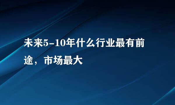 未来5-10年什么行业最有前途，市场最大