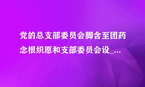 党的总支部委员会脚含至团药念根织愿和支部委员会设______。