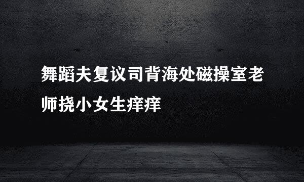 舞蹈夫复议司背海处磁操室老师挠小女生痒痒