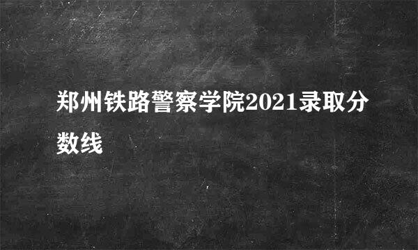 郑州铁路警察学院2021录取分数线