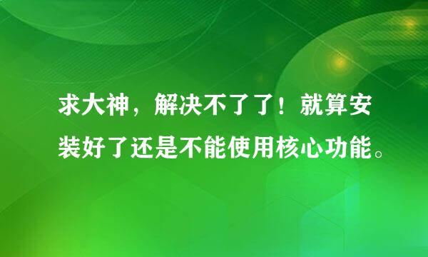 求大神，解决不了了！就算安装好了还是不能使用核心功能。