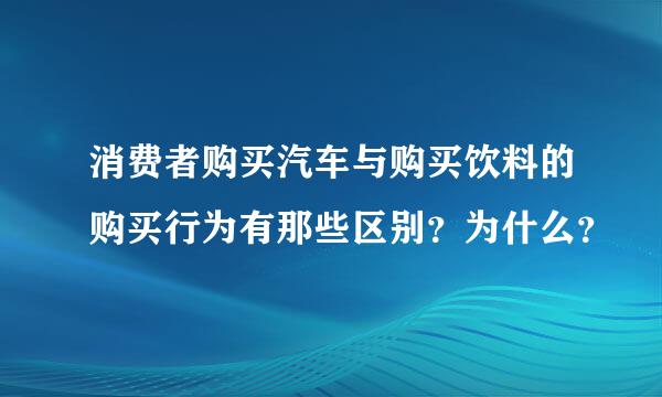 消费者购买汽车与购买饮料的购买行为有那些区别？为什么？