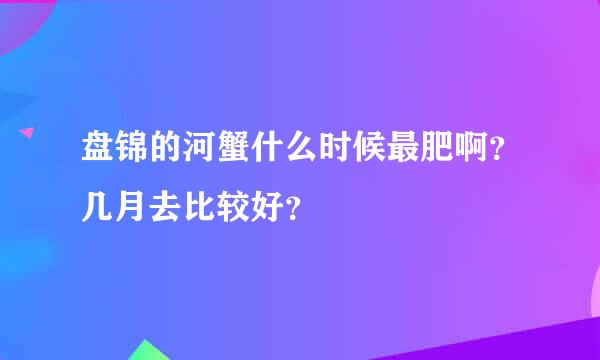 盘锦的河蟹什么时候最肥啊？几月去比较好？