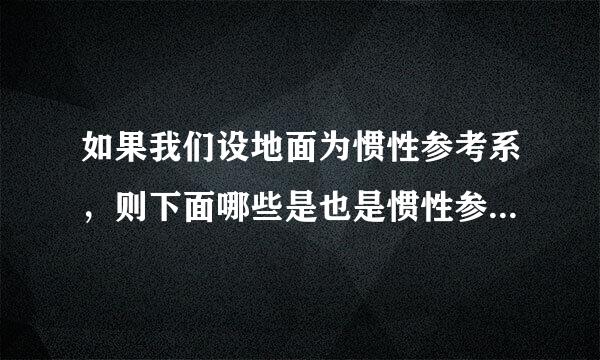 如果我们设地面为惯性参考系，则下面哪些是也是惯性参考系？ A、 一列相对地面做匀速率