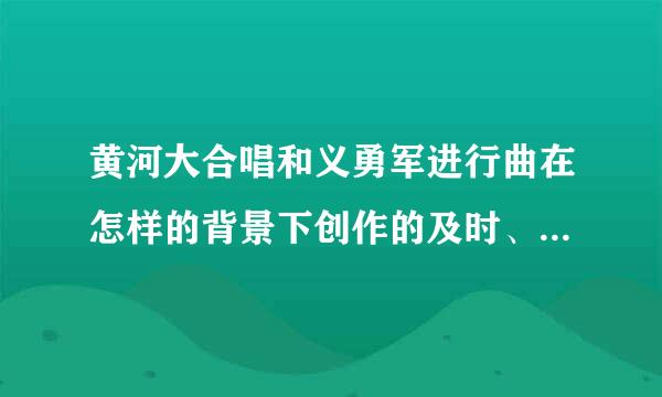 黄河大合唱和义勇军进行曲在怎样的背景下创作的及时、准确地来自表达了人们什么样的感情产生了什么影响