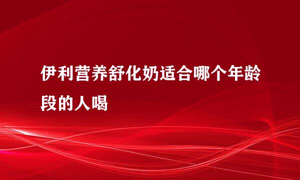 伊利营养舒化奶适合哪个年龄段的人喝