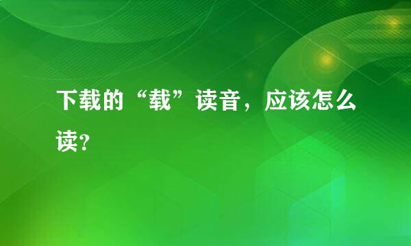 下载的“载”读音，应该怎么读？