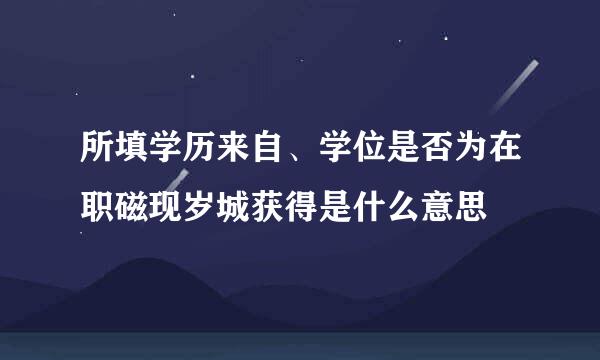 所填学历来自、学位是否为在职磁现岁城获得是什么意思