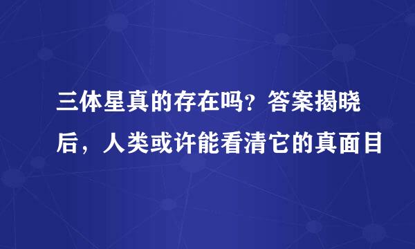 三体星真的存在吗？答案揭晓后，人类或许能看清它的真面目