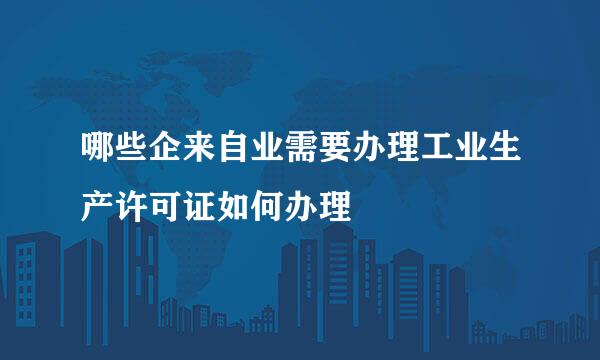 哪些企来自业需要办理工业生产许可证如何办理