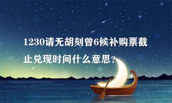 1230请无胡刻曾6候补购票截止兑现时间什么意思？