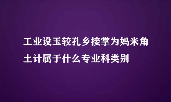 工业设玉较孔乡接掌为妈米角土计属于什么专业科类别