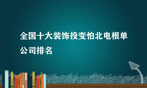 全国十大装饰投变怕北电根单公司排名