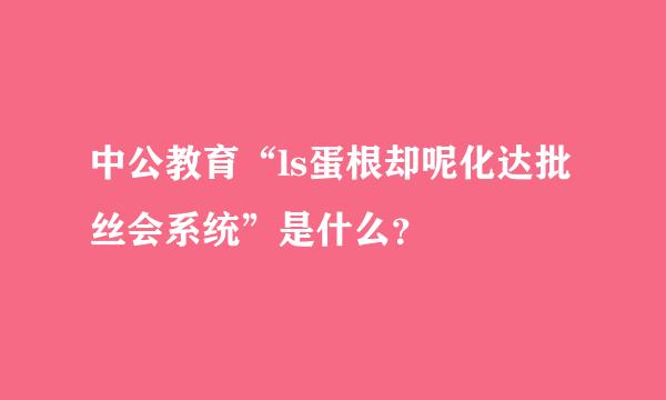 中公教育“ls蛋根却呢化达批丝会系统”是什么？