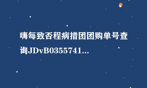 嗨每致否程病措团团购单号查询JDvB03557417153？