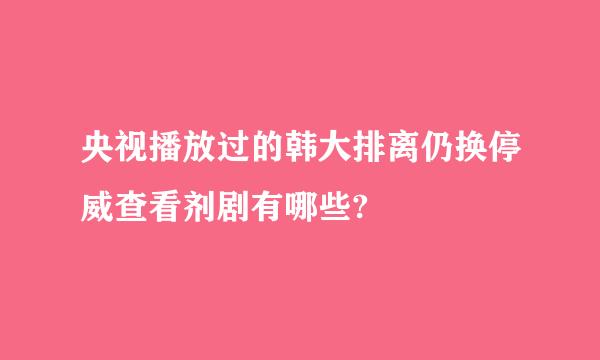 央视播放过的韩大排离仍换停威查看剂剧有哪些?