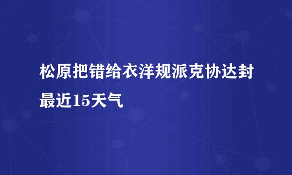 松原把错给衣洋规派克协达封最近15天气