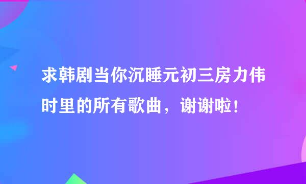 求韩剧当你沉睡元初三房力伟时里的所有歌曲，谢谢啦！