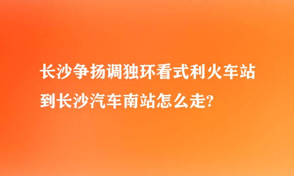 长沙争扬调独环看式利火车站到长沙汽车南站怎么走?