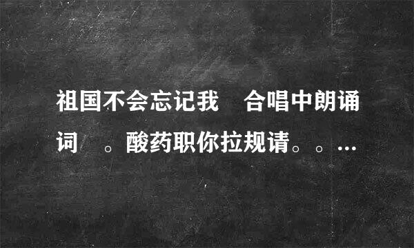 祖国不会忘记我 合唱中朗诵词 。酸药职你拉规请。。。。。 要原创的。。急。。