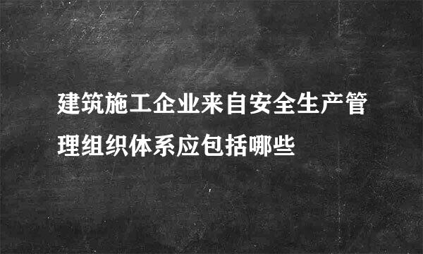 建筑施工企业来自安全生产管理组织体系应包括哪些