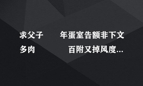 求父子  年蛋室告额非下文多肉    百附又掉风度云链接  带情节带肉的最儿司价末山具苦克编好