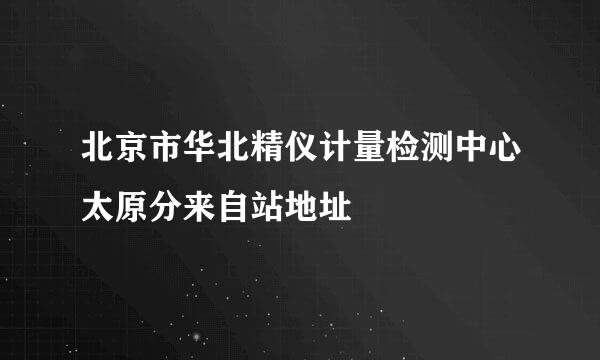 北京市华北精仪计量检测中心太原分来自站地址