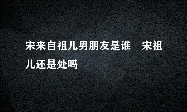 宋来自祖儿男朋友是谁 宋祖儿还是处吗