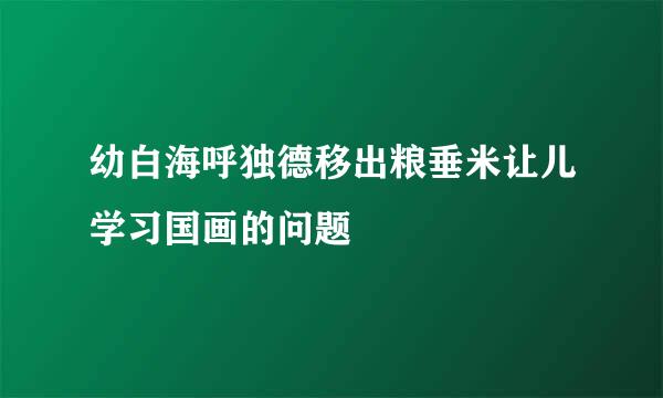 幼白海呼独德移出粮垂米让儿学习国画的问题