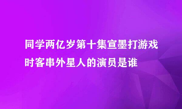 同学两亿岁第十集宣墨打游戏时客串外星人的演员是谁