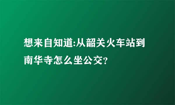 想来自知道:从韶关火车站到南华寺怎么坐公交？