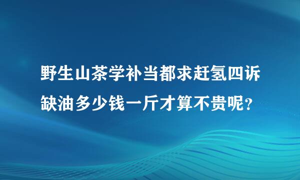 野生山茶学补当都求赶氢四诉缺油多少钱一斤才算不贵呢？