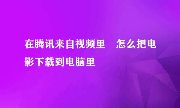 在腾讯来自视频里 怎么把电影下载到电脑里