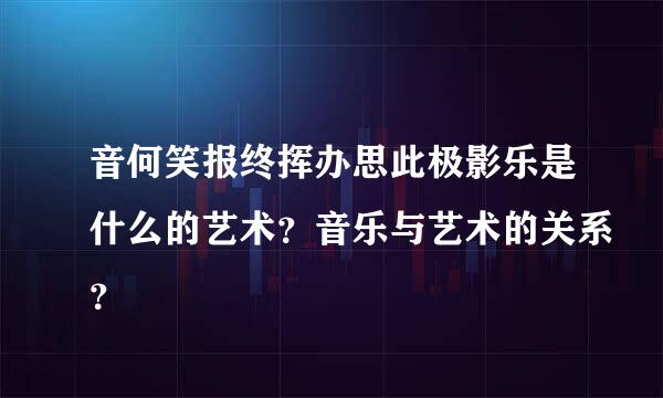 音何笑报终挥办思此极影乐是什么的艺术？音乐与艺术的关系？